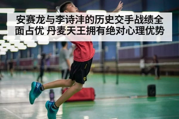 安赛龙与李诗沣的历史交手战绩全面占优 丹麦天王拥有绝对心理优势