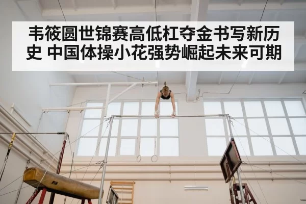 韦筱圆世锦赛高低杠夺金书写新历史 中国体操小花强势崛起未来可期